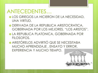 ANTECEDENTES…
 LOS GRIEGOS LA HICIERON DE LA NECESIDAD,
UNA VIRTUD.
 DERIVADA DE LA REPUBLICA ARISTOCRATICA,
GOBERNADA POR LOS MEJORES, “LOS ARISTOS”.
 LA REPUBLICA PLATONICA, GOBERNADA POR
FILOSOFOS.
 ARISTÓRELOS ADVIRTIÓ QUE SE NECESITABA
MUCHO APRENDIZAJE , ENSAYO Y ERROR,
EXPERIENCIA Y MUCHO TIEMPO.
 