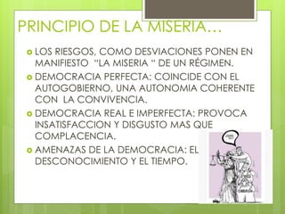 PRINCIPIO DE LA MISERIA…
 LOS RIESGOS, COMO DESVIACIONES PONEN EN
MANIFIESTO “LA MISERIA “ DE UN RÉGIMEN.
 DEMOCRACIA PERFECTA: COINCIDE CON EL
AUTOGOBIERNO, UNA AUTONOMIA COHERENTE
CON LA CONVIVENCIA.
 DEMOCRACIA REAL E IMPERFECTA: PROVOCA
INSATISFACCION Y DISGUSTO MAS QUE
COMPLACENCIA.
 AMENAZAS DE LA DEMOCRACIA: EL
DESCONOCIMIENTO Y EL TIEMPO.
 
