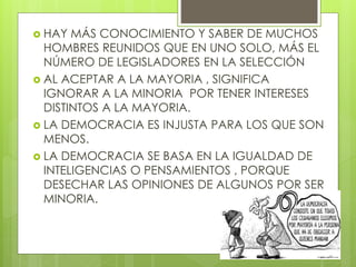  HAY MÁS CONOCIMIENTO Y SABER DE MUCHOS
HOMBRES REUNIDOS QUE EN UNO SOLO, MÁS EL
NÚMERO DE LEGISLADORES EN LA SELECCIÓN
 AL ACEPTAR A LA MAYORIA , SIGNIFICA
IGNORAR A LA MINORIA POR TENER INTERESES
DISTINTOS A LA MAYORIA.
 LA DEMOCRACIA ES INJUSTA PARA LOS QUE SON
MENOS.
 LA DEMOCRACIA SE BASA EN LA IGUALDAD DE
INTELIGENCIAS O PENSAMIENTOS , PORQUE
DESECHAR LAS OPINIONES DE ALGUNOS POR SER
MINORIA.
 