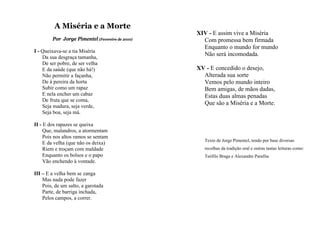 A Miséria e a Morte
                                                 XIV - E assim vive a Miséria
        Por Jorge Pimentel (Fevereiro de 2010)     Com promessa bem firmada
                                                   Enquanto o mundo for mundo
I - Queixava-se a tia Miséria
    Da sua desgraça tamanha,
                                                   Não será incomodada.
    De ser pobre, de ser velha
    E da saúde (que não há!)                     XV - E concedido o desejo,
    Não permitir a façanha,                        Alterada sua sorte
    De à pereira da horta                          Vemos pelo mundo inteiro
    Subir como um rapaz                            Bem amigas, de mãos dadas,
    E nela encher um cabaz                         Estas duas almas penadas
    De fruta que se coma,
    Seja madura, seja verde,
                                                   Que são a Miséria e a Morte.
    Seja boa, seja má.

II - E dos rapazes se queixa
     Que, malandros, a atormentam
     Pois nos altos ramos se sentam
                                                    Texto de Jorge Pimentel, tendo por base diversas
     E da velha (que não os deixa)
     Riem e troçam com maldade                      recolhas da tradição oral e outras tantas leituras como:
     Enquanto os bolsos e o papo                    Teófilo Braga e Alexandre Parafita
     Vão enchendo à vontade.

III – E a velha bem se zanga
    Mas nada pode fazer
    Pois, de um salto, a garotada
    Parte, de barriga inchada,
    Pelos campos, a correr.
 