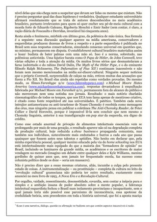 nível delas que não chega nem a suspeitar que devam ser lidas ou mesmo que existam. Não
é preciso perguntar qual das duas hipóteses é verdadeira. Qualquer estudante universitário
afirmará resolutamente que se trata de autores desconhecidos no meio acadêmico
brasileiro, portanto irrelevantes para quem só quer encher seu pé-de-meia cultural com a
moeda forte de Eduardo Galeano, Rigoberta Menchú e Emir Sader (sem contar, é claro, a
ração diária de Foucaults e Derridas, invariável há cinquenta anos).
Resta ainda o fenômeno, mórbido em último grau, da polêmica de mão única. Sua fórmula
é a seguinte: uma discussão qualquer aparece na mídia americana, conservadores e
esquerdistas produzem dezenas de livros a respeito e a parte esquerdista é publicada no
Brasil sem suas respostas conservadoras, simulando consenso universal em questões que,
no mínimo, permanecem em disputa. O establishment cultural brasileiro materializa assim
o koan1 budista de bater palmas com uma mão só. Isso é a norma, sobretudo, nas
polêmicas anticristãs. Uma fajutice barata como O Papa de Hitler, de John Cornwell, teve
várias edições e toda a atenção da mídia. Os muitos livros sérios que desmantelaram a
farsa (sobretudo o do rabino David Dalin, The Myth of the Hitler Pope, e o do eminente
filósofo Ralph McInnerny, The Defamation of Pius XII ) continuam inacessíveis e não
foram nem mesmo mencionados na mídia soi-disant cultural. Ninguém sequer noticiou
que o próprio Cornwell, surpreendido de calças na mão, retirou muitas das acusações que
fizera a Pio XII. No Brasil elas ainda são repetidas como verdades provadas. Do mesmo
modo, os filmes Farenhype 9/11 (www.fahrenhype911.com) e Michael Moore Hates
America (www.michaelmoorehatesamerica.com), respostas devastadoras à empulhação
fabricada por Michael Moore em Farenheit 9/11, permanecem fora do alcance do público e
não mereceram nem uma notinha nos jornais. Resultado: o mais notório charlatão
cinematográfico de todos os tempos, que nos EUA tem fama apenas de mentiroso criativo,
é citado como fonte respeitável até nas universidades. É patético. Também cada nova
intrujice antiamericana ou anti-israelense de Noam Chomsky é recebida como mensagem
dos céus, mas ninguém pensa em publicar a coletânea The Anti-Chomsky Reader, de Peter
Collier e David Horowitz, porque é impossível lê-la sem concluir que nem mesmo o
Chomsky linguista, anterior à sua transfiguração em pop star da esquerda, era digno de
crédito.
Como esse estado anormal de privação de alimentos intelectuais essenciais vem se
prolongando por mais de uma geração, o resultado aparece não só na degradação completa
da produção cultural, hoje reduzida a show business e propaganda comunista, mas
também nos indivíduos, notavelmente mais embotados e burros a cada ano que passa
quaisquer que fossem antes seus talentos e aptidões. Não hesito em declarar que, pela
minha experiência pessoal, qualquer menino educado pela via do home schooling nos EUA
está intelectualmente mais equipado do que a maioria dos “formadores de opinião” no
Brasil, incluindo os luminares da grande mídia, os acadêmicos e os escritores de maior
vendagem no mercado (imagino um debate entre qualquer deles e Kyle Williams, menino
gordinho de quinze anos que, sem jamais ter frequentado escola, faz sucesso como
colunista político desde os doze – seria um massacre).
Não é preciso dizer que a essas mesmas criaturas, aliás, incumbe a culpa pelo presente
estado de coisas. A instrumentalização – ou prostituição – completa da cultura no leito da
“revolução cultural” gramsciana não poderia ter outro resultado, exatamente como
anunciei no meu livro de 1993, A Nova Era e a Revolução Cultural.
Por orgulho, vaidade, ressentimento, desonestidade, covardia, sem contar a inépcia pura e
simples e a ambição insana de poder absoluto sobre a mente popular, a liderança
intelectual esquerdista fechou o Brasil num isolamento provinciano e incapacitante, sem o
qual jamais teria sido possível esse paroxismo de inconsciência, essa apoteose da
credulidade beócia, sem precedentes em toda a história universal, que foi a aposta maciça
1
Koan é uma narrativa, diálogo, questão ou afirmação no budismo zen que contém aspectos inacessíveis à razão.
 