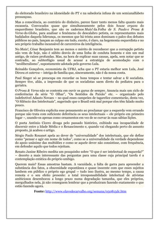 do eleitorado brasileiro na idoneidade do PT e na sabedoria infusa de um semianalfabeto
presunçoso.
Mas a consciência, ao contrário do dinheiro, parece fazer tanto menos falta quanto mais
escasseia. Convocados quase que simultaneamente pelos dois house organs do
esquerdismo brasileiro, que são os cadernos Mais! da Folha de S. Paulo e Prosa &
Verso do Globo, para analisar o fenômeno do descalabro petista, os representantes mais
badalados daquela liderança, os mesmos que há trinta anos dominam o palco dos debates
públicos no país, lançam as culpas em tudo, exceto, é claro, na hegemonia esquerdista e no
seu próprio trabalho incansável de carcereiros da inteligência.
No Mais!, César Benjamin tem ao menos o mérito de reconhecer que a corrupção petista
não vem de hoje, não é súbito desvio de uma linha de conduta honesta e sim um mal
antigo, de raízes profundas. Mas, na hora de explicar suas causas, apela, sem notar que se
contradiz, ao subterfúgio usual de acusar a estratégia de acomodação com o
“neoliberalismo”, supostamente adotada pelo governo Lula.
Reinaldo Gonçalves, economista da UFRJ, acha que o PT estaria melhor sem Lula, José
Dirceu et caterva – intriga de família que, sinceramente, não é da nossa conta.
Paul Singer só se preocupa em recordar os bons tempos e tentar salvar a fé socialista.
Sempre tive, aliás, a impressão de que os socialistas saem direto do pediatra para o
geriatra.
O Prosa & Verso não se contenta em ouvir os gurus de sempre. Anuncia mais um ciclo de
conferências da série “O Olhar”, “Os Sentidos da Paixão” etc. – organizado pelo
indefectível Adauto Novaes – no qual esses campeões de tagarelice comentarão, desta vez,
“O Silêncio dos Intelectuais”, sugerindo que o Brasil está mal porque eles têm falado muito
pouco.
Francisco de Oliveira explicita esse pensamento ao proclamar que a esquerda vem errando
porque não trata com suficiente deferência os seus intelectuais – ele próprio em primeiro
lugar –, usando-os apenas como ornamentos em vez de se curvar às suas sábias lições.
O poeta Antônio Cícero divaga pelo passado histórico, exibindo sua incapacidade de
discernir entre a Idade Média e o Renascimento e, quando vai chegando perto do assunto
proposto, já acabou o artigo.
Sérgio Paulo Rouanet apela ao dever de “universalidade” dos intelectuais, que ele define
como “pensar e agir em nome de todos”, como se a universalidade da verdade dependesse
do apoio unânime das multidões e como se aquele dever não consistisse, com frequência,
em defender aquilo que todos rejeitam.
Renato Janine Ribeiro medita um pouquinho sobre “O que é ser intelectual de esquerda?”
– decerto a mais interessante das perguntas para uma classe cuja principal tarefa é a
contemplação extática do próprio umbigo.
Querem mais? Essas amostras bastam. A vacuidade, a falta de garra para apreender a
substância dos fatos, a obscenidade espontânea e quase inocente com que esses sujeitos
lambem em público o próprio ego grupal -- tudo isso ilustra, ao mesmo tempo, a causa
remota e o seu efeito presente: a total irresponsabilidade intelectual de ativistas
ambiciosos desembocou a longo prazo numa degradação tamanha, que eles próprios,
mergulhados nela, já não conseguem lembrar que a produziram fazendo exatamente o que
estão fazendo agora.
Fonte: http://www.olavodecarvalho.org/semana/050815dc.htm
 