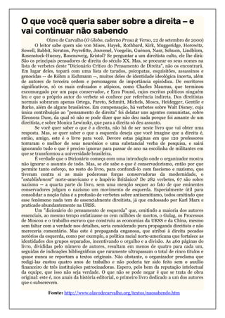 O que você queria saber sobre a direita – e
vai continuar não sabendo
Olavo de Carvalho (O Globo, caderno Prosa & Verso, 22 de setembro de 2000)
O leitor sabe quem são von Mises, Hayek, Rothbard, Kirk, Muggeridge, Horowitz,
Sowell, Babbit, Scruton, Peyrefitte, Jouvenel, Voegelin, Guénon, Nasr, Schuon, Lindblom,
Rosenstock-Huessy, Rosenzweig, Kristol? Se perguntar a um direitista culto, ele lhe dirá:
São os principais pensadores de direita do século XX. Mas, se procurar os seus nomes na
lista de verbetes deste "Dicionário Crítico do Pensamento de Direita", não os encontrará.
Em lugar deles, topará com uma lista de tarados, psicopatas, esquisitões, assassinos e
genocidas -- de Röhm a Eichmann --, muitos deles de identidade ideológica incerta, além
de autores de terceira ordem e personagens de importância episódica. De escritores
significativos, só os mais enfezados e atípicos, como Charles Maurras, que terminou
excomungado por um papa conservador, e Ezra Pound, cujos escritos políticos ninguém
leu e que o próprio autor do verbete só conhece por referência indireta. Dos direitistas
normais sobraram apenas Ortega, Pareto, Schmitt, Michels, Mosca, Heidegger, Gentile e
Burke, além de alguns brasileiros. Em compensação, há verbetes sobre Walt Disney, cuja
única contribuição ao "pensamento de direita" foi delatar uns agentes comunistas, sobre
Eleonora Duse, da qual só não se pode dizer que não deu nada porque foi amante de um
direitista, e sobre Monica Lewinsky, que para a direita só deu assunto.
Se você quer saber o que é a direita, não há de ser neste livro que vai obter uma
resposta. Mas, se quer saber o que a esquerda deseja que você imagine que a direita é,
então, amigo, este é o livro para você. Devore estas páginas em que 120 professores
torraram o melhor de seus neurônios e uma substancial verba de pesquisa, e sairá
ignorando tudo o que é preciso ignorar para passar de ano na escolinha de militantes em
que se transformou a universidade brasileira.
É verdade que o Dicionário começa com uma introdução onde o organizador mostra
não ignorar o assunto de todo. Mas, se ele sabe o que é conservadorismo, então por que
permite tanto esforço, no resto do livro, para confundi-lo com fascismo e nazismo, que
tiveram contra si as mais poderosas forças conservadoras da modernidade, o
"establishment" norte-americano e o Império Britânico? De 282 verbetes, 67 são sobre
nazismo -- a quarta parte do livro, sem uma menção sequer ao fato de que eminentes
conservadores julgam o nazismo um movimento de esquerda. Especialmente útil para
consolidar a noção falsa é a profusão de verbetes sobre antisemitismo, todos omitindo que
esse fenômeno nada tem de essencialmente direitista, já que endossado por Karl Marx e
praticado abundantemente na URSS.
Um "dicionário do pensamento de esquerda" que, omitindo a maioria dos autores
essenciais, ao mesmo tempo enfatizasse os cem milhões de mortos, o Gulag, os Processos
de Moscou e o trabalho escravo que construiu as economias da URSS e da China, mesmo
sem faltar com a verdade nos detalhes, seria considerado pura propaganda direitista e não
mereceria comentário. Mas este é propaganda enganosa, que atribui à direita pecados
notórios da esquerda, como por exemplo, a política racial norte-americana que fortalece as
identidades dos grupos separados, incentivando o orgulho e a divisão. As 460 páginas do
livro, divididas pelo número de autores, resultam em menos de quatro para cada um,
seguidas de indicações bibliográficas que raramente ultrapassam o total de cinco títulos e
quase nunca se reportam a textos originais. Não obstante, o organizador proclama que
redigi-las custou quatro anos de trabalho e não poderia ter sido feito sem o auxílio
financeiro de três instituições patrocinadoras. Espero, pelo bem da reputação intelectual
da equipe, que isso não seja verdade. O que não se pode negar é que se trata de obra
original: este é, nos anais da história editorial, o primeiro livro dedicado a um dos autores
que o subscrevem.
Fonte: http://www.olavodecarvalho.org/textos/naosabendo.htm
 