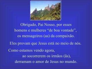 Obrigado, Pai Nosso, por esses homens e mulheres “de boa vontade”,  os mensageiros (as) da compaixão. Eles provam que Jesus está no meio de nós.  Como estamos vendo agora,  ao socorrerem os irmãos (ãs),  derramam o amor de Jesus no mundo. 