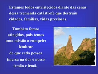 Estamos todos entristecidos diante das cenas dessa tremenda catástrofe que destruiu cidades, famílias, vidas preciosas.  Também fomos atingidos, pois temos uma missão a cumprir: lembrar  de que cada pessoa imersa na dor é nosso irmão e irmã.  