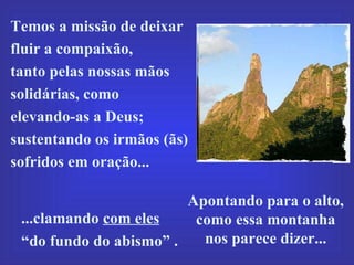 Apontando para o alto, como essa montanha  nos parece dizer... Temos a missão de deixar fluir a compaixão,  tanto pelas nossas mãos solidárias, como  elevando-as a Deus; sustentando os irmãos (ãs) sofridos em oração...  ...clamando  com eles   “ do fundo do abismo” . 