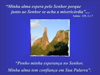 “ Minha alma espera pelo Senhor porque  junto ao Senhor se acha a misericórdia”....  Salmo  129, 2 e 7  “ Ponho minha esperança no Senhor.  Minha alma tem confiança em Sua Palavra”. 
