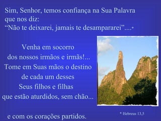 Sim, Senhor, temos confiança na Sua Palavra  que nos diz:  “ Não te deixarei, jamais te desampararei”.... * Venha em socorro dos nossos irmãos e irmãs!... Tome em Suas mãos o destino de cada um desses  Seus filhos e filhas  que estão aturdidos, sem chão...  e com os corações partidos.  * Hebreus 13,5 