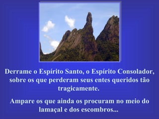 Derrame o Espírito Santo, o Espírito Consolador, sobre os que perderam seus entes queridos tão tragicamente.  Ampare os que ainda os procuram no meio do lamaçal e dos escombros...  