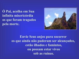 Ó Pai, acolha em Sua infinita misericórdia  os que foram tragados pela morte.  Envie Seus anjos para socorrer  os que ainda não puderam ser alcançados,  estão ilhados e famintos, ou possam estar vivos  sob as ruínas. 