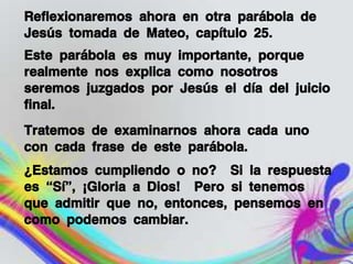 Reflexionaremos ahora en otra parábola de
Jesús tomada de Mateo, capítulo 25.
Este parábola es muy importante, porque
realmente nos explica como nosotros
seremos juzgados por Jesús el día del juicio
final.
Tratemos de examinarnos ahora cada uno
con cada frase de este parábola.
¿Estamos cumpliendo o no? Si la respuesta
es “Sí”, ¡Gloria a Dios! Pero si tenemos
que admitir que no, entonces, pensemos en
como podemos cambiar.
 
