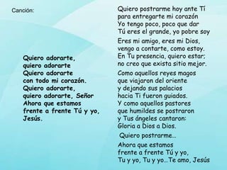Quiero postrarme hoy ante Tí
para entregarte mi corazón
Yo tengo poco, poco que dar
Tú eres el grande, yo pobre soy
Eres mi amigo, eres mi Dios,
vengo a contarte, como estoy.
En Tu presencia, quiero estar;
no creo que exista sitio mejor.
Como aquellos reyes magos
que viajaron del oriente
y dejando sus palacios
hacia Ti fueron guiados.
Y como aquellos pastores
que humildes se postraron
y Tus ángeles cantaron:
Gloria a Dios a Dios.
Quiero postrarme…
Ahora que estamos
frente a frente Tú y yo,
Tu y yo, Tu y yo…Te amo, Jesús
Quiero adorarte,
quiero adorarte
Quiero adorarte
con todo mi corazón.
Quiero adorarte,
quiero adorarte, Señor
Ahora que estamos
frente a frente Tú y yo,
Jesús.
Canción:
 