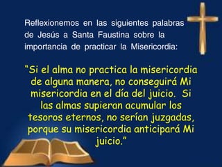 Reflexionemos en las siguientes palabras
de Jesús a Santa Faustina sobre la
importancia de practicar la Misericordia:
“Si el alma no practica la misericordia
de alguna manera, no conseguirá Mi
misericordia en el día del juicio. Si
las almas supieran acumular los
tesoros eternos, no serían juzgadas,
porque su misericordia anticipará Mi
juicio.”
 