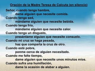 Oración de la Madre Teresa de Calcuta (en silencio)
Señor, cuando tenga hambre,
dame alguien que necesite comida.
Cuando tenga sed,
mándame alguien que necesite bebida.
Cuando tenga frío,
mándame alguien que necesite calor.
Cuando tenga un disgusto,
preséntame alguien que necesite consuelo.
Cuando mi cruz se haga pesada,
haz que comparta la cruz de otro.
Cuando esté pobre,
ponme cerca de alguien necesitado.
Cuando me falte tiempo,
dame alguien que necesite unos minutos míos.
Cuando sufra una humillación,
dame la ocasión de alabar a alguien.
 
