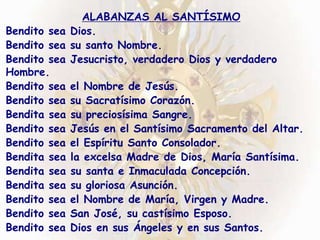 ALABANZAS AL SANTÍSIMO
Bendito sea Dios.
Bendito sea su santo Nombre.
Bendito sea Jesucristo, verdadero Dios y verdadero
Hombre.
Bendito sea el Nombre de Jesús.
Bendito sea su Sacratísimo Corazón.
Bendita sea su preciosísima Sangre.
Bendito sea Jesús en el Santísimo Sacramento del Altar.
Bendito sea el Espíritu Santo Consolador.
Bendita sea la excelsa Madre de Dios, María Santísima.
Bendita sea su santa e Inmaculada Concepción.
Bendita sea su gloriosa Asunción.
Bendito sea el Nombre de María, Virgen y Madre.
Bendito sea San José, su castísimo Esposo.
Bendito sea Dios en sus Ángeles y en sus Santos.
 