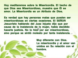 Hoy meditaremos sobre la Misericordia. El hecho de
que Dios sea Misericordioso, muestra que Él es
amor. La Misericordia es un Atributo de Dios.
Es verdad que hay personas malas que pueden ser
misericordiosas en ciertas ocasiones. El SEÑOR
Jesucristo hablando del Juez injusto dijo que por
causa de la insistencia de la mujer, había decidido
hacerle justicia. No lo hizo por ser misericordioso,
sino porque se sintió molesto por tanta insistencia. .
Muy diferente con Dios.
La misericordia y el amor van
unidos en Su relación con el
hombre.
 