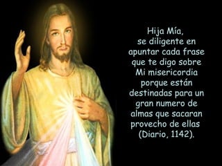 Hija Mía,  se diligente en apuntar cada frase que te digo sobre Mi misericordia porque están destinadas para un gran numero de almas que sacaran provecho de ellas  (Diario, 1142). 