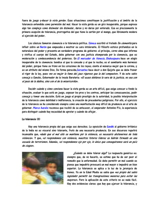 fuera de juego y«hacer la vista gorda». Esas situaciones constituyen la justificación y el ámbito de la
tolerancia entendida como permisión del mal. Hacer la vista gorda es un giro insuperable, porque expresa
algo tan complejo como disimular sin disimular, darse y no darse por enterado. Esa es precisamente la
primera acepción de tolerancia, prerrogativa del que tiene la sartén por el mango, que libremente modera
el ejercido del poder.

       Los clásicos llamaron clemencia a la tolerancia política. Séneca escribió el tratado De clementia para
influir sobre un Nerón que empezaba a mostrar su cara intolerante. El filósofo estoico profundiza en la
naturaleza del poder y presenta un verdadero programa de gobierno: el príncipe, corno alma que informa
y vivifica el cuerpo del Estado, debe gobernar con una justicia atemperada por la clemencia, que es
moderación y condescendencia del poderoso. En El mercader de Venecia , Shakespeare hace un elogio
insuperable de la clemencia: bendice al que la concede y al que la recibe; es el semblante más hermoso
del poder, porque tiene su trono en los corazones de los reyes; sienta al monarca mejor que la corona, y
es un atributo del mismo Dios. De forma parecida,Cervantes hace decir a don Quijote que se debe frenar
el rigor de la ley, pues «no es mejor la fama del juez riguroso que la del compasivo». Y da este sabio
consejo a Sancho, Gobernador de la ínsula Barataria: «Si acaso doblares la vara de la justicia, no sea con
el peso de la dádiva, sino con el de la misericordia».

      Decidir cuándo y cómo conviene hacer la vista gorda es un arte difícil, que exige conocer a fondo la
situación, evaluar lo que está en juego, sopesar los pros y los contras, anticipar las consecuencias, pedir
consejo y tomar una decisión. Está en juego el propio prestigio de la autoridad, la posible interpretación
de la tolerancia como debilidad o indiferencia, la creación de precedentes peligrosos. Por ello, el ejercicio
de la tolerancia se ha considerado siempre como una manifestación muy difícil de prudencia en el arte de
gobernar. Marco Aurelio reconoce que recibió de su antecesor, el emperador Antonino Pío, la experiencia
para distinguir cuándo hay necesidad de apretar y cuándo de aflojar.

La tolerancia (II)

      Hay una tolerancia propia del que exige sus derechos. La oposición de Gandhi al gobierno británico
de la India no es visceral sino tolerante, fruto de una necesaria prudencia. En sus discursos repetirá
incansable que, «dado que el mal sólo se mantiene por la violencia, es necesario abstenernos de toda
violencia». Y que, «si respondemos con violencia, nuestros futuros líderes se habrán formado en una
escuela de terrorismo». Además, «si respondemos ojo por ojo, lo único que conseguiremos será un país
de ciegos».

                                               ¿Cuándo se debe tolerar algo? La respuesta genérica es:
                                          siempre que, de no hacerlo, se estime que ha de ser peor el
                                          remedio que la enfermedad. Se debe permitir un mal cuando se
                                          piense que impedirlo provocará un mal mayor o impedirá un bien
                                          superior. La tolerancia se aplica a la luz de la jerarquía de
                                          bienes. Ya en la Edad Media se sabia que «es propio del sabio
                                          legislador permitir las transgresiones menores para evitar las
                                          mayores». Pero la aplicación de este criterio no es nada fácil.
                                          Hay dos evidencias claras: que hay que ejercer la tolerancia, y
 