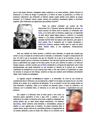 que no todo puede tolerarse. Compaginar ambas evidencias es un arduo problema. ¿Deben tolerarse la
producción y el tráfico de drogas, la producción y el tráfico de armas, la producción y el tráfico de
productos radiactivos? ¿Es intolerante el Gobierno alemán cuando prohibe actos públicos de grupos
neozazis? ¿Y el Gobierno francés cuando clausura dos periódicos musulmanes ligados al terrorismo
argelino? ¿Son intolerantes las legislaciones que prohiben el aborto?

                                              Todos los análisis realizados con ocasión del Año
                                        Internacional de la Tolerancia aprecian ladificultad de precisar su
                                        núcleo esencial: los límites entre lo tolerable y lo intolerable. John
                                        Locke, en su Carta sobre la tolerancia, asegura que «el magistrado
                                        no debe tolerar ningún dogma adverso y contrario a la sociedad
                                        humana o a las buenas costumbres necesarias para conservar la
                                        sociedad civil».Un límite tan expreso como impreciso, pero quizá el
                                        único posible. Hoy lo traducimos por el respeto escrupuloso a
                                        losDerechos Humanos, pomposo nombre para un cajón de sastre
                                        donde también caben, si nos empeñamos, interpretaciones
                                        dispares.

      Ante una realidad con tantas lecturas y conflictos como individuos, no queda más remedio que
confiar a la ley el trazado de la frontera entre lo tolerable y lo intolerable. Y aceptar la interpretación del
juez. En todo lo que la ley permite, hay que ser tolerante. En lo que la ley no permite, el juez y el
gobernante pueden ejercer la tolerancia con prudencia. Pero hay leyes injustas que toleran la injusticia, y
jueces y gobernantes que juegan con las leyes justas. En ese caso, mientras se espera y se lucha por
tiempos mejores, conviene recordar que ya Platón consideraba la corrupción del gobernante como lo más
desesperanzador que puede lamentarse en una sociedad. La violación de la justicia por el máximo
responsable de protegerla no es una sorpresa para nadie, y sólo cabe evitarla si el gobernante es capaz
de encarnar el consejo de Caro Baroja: «mientras no haya una conducta moral individual estrictamente
limpia, todo lo demás son mandangas».

      La segunda acepción de tolerancia es «respeto a la diversidad». Se trata de una actitud de
consideración hacia la diferencia, de una disposición a admitir en los demás una manera de ser y de obrar
distinta de la propia, de la aceptación del pluralismo. Ya no es permitir un mal sino aceptar puntos de
vista diferentes y legítimos, ceder en un conflicto de intereses justos. Y como los conflictos y las
violencias son la actualidad diaria, la tolerancia es un valor que necesaria y urgentemente hay que
promover.

      Ese respeto a la diferencia tiene un matiz pasivo y otro activo. La
tolerancia pasiva equivaldría al «vive y deja vivir», y también a cierta
indiferencia. En cambio, la tolerancia activa viene a significar solidaridad, una
actitud positiva que se llamó desde antiguo benevolencia. Los hombres,
dijo Séneca, deben estimarse como hermanos y conciudadanos, porque «el
hombre es cosa sagrada para el hombre». Su propia naturaleza pide el
respeto mutuo, porque «ella nos ha constituido parientes al engendrarnos de
los mismos elementos y para un mismo fin». Séneca no se conforma con la
 