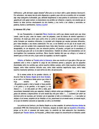 indiferencia: «¿No derramar sangre humana? ¡Bien poco es no hacer daño a quien debemos favorecer!».
Por naturaleza, «las manos han de estar dispuestas a ayudar», pues sólo nos es posible vivir en sociedad:
algo «muy semejante al abovedado, que, debiendo desplomarse si unas piedras no sostuvieran a otras, se
aguanta por este apoyo mutuo». La benevolencia nos prohibe ser altaneros y ásperos, nos enseña que un
hombre no debe servirse abusivamente de otro hombre, y nos invita a ser afables y serviciales en
palabras, hechos y sentimientos. (Cartas a Lucilio)

La tolerancia (III) y final

      En sus Pensamientos, el emperador Marco Aurelio nos confía que «hemos nacido para una tarea
común, como los pies, como las manos, como los párpados, como las hileras de dientes superiores e
inferiores. De modo que obrar unos contra otros va contra la naturaleza». Igual que nuestros cuerpos
están formados por miembros diferentes, la sociedad está integrada por muchas personas diferentes,
pero todas llamadas a una misma colaboración. Por eso, «a los hombres con los que te ha tocado vivir,
estímalos, pero de verdad». Esta comprensión hacia todos debe llevarnos a pasar por alto lo molesto y
desagradable, no con desprecio, sino con intención positiva: «Si puedes, corrígele con tu enseñanza; si
no, recuerda que para ello se te ha dado la benevolencia. También los dioses son benevolentes con los
incorregibles». Con resonancias socráticas, Marco Aurelio también dirá que «se ultraja a sí mismo el
hombre que se irrita con otro, el que vuelve las espaldas o es hostil a alguien».

      Voltaire, al finalizar su Tratado sobre la tolerancia, eleva una oración en la que pide a Dios que nos
ayudemos unos a otros a soportar la carga de una existencia penosa y pasajera; que las pequeñas
diversidades entre los vestidos que cubren nuestros débiles cuerpos, entre todas nuestras insuficientes
lenguas, entre todos nuestros ridículos usos, entre todas nuestras imperfectas leyes, entre todas
nuestras insensatas opiniones, no sean motivo de odio y de persecución.

      En la misma estela de los grandes clásicos, el
discurso final de Charles Chaplin en El Gran Dictador,
es un canto a la tolerancia donde parece que oímos la
vieja          melodía          de          Confucio:
-Me gustaría ayudar a todo el mundo si fuese posible:
a los judíos y a los gentiles, a los negros y a los
blancos ( ... ). La vida puede ser libre y bella, pero
necesitamos humanidad antes que máquinas, bondad y dulzura antes que inteligencia ( ... ). No tenemos
ganas de odiarnos y despreciarnos: en este mundo hay sitio para todos ( ... ). Luchemos por abolir las
barreras entre las naciones, por terminar con la rapacidad, el odio y la intolerancia ( ... ). Las nubes se
disipan, el sol asoma, surgimos de las tinieblas a la luz, penetramos en un mundo nuevo, un mundo mejor,
en el que los hombres vencerán su rapacidad, su odio y su brutalidad.

      Las profecías de Confucio y de Charles Chaplin no se han cumplido. Al contrario:Naciones Unidas ha
proclamado 1995 Año Internacional de la Tolerancia, después de medio siglo de Auschwitz e Hiroshima,
porque se ha roto el consenso del «nunca más». La condición de toda «educación tras Auschwitz»,
propuesta por Theodor Adorno, ha fracasado. ¿«Nunca más» campos de concentración en Alemania cuando
 
