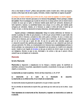 otros se han llenado en Bosnia? ¿«Nunca más» genocidios cuando el mundo sabe y tolera que mujeres,
ancianos y niños hayan sido de nuevo vejados, torturados, violados o deportados en vagones de ganado?

«se ultraja a sí mismo el hombre que se irrita con otro, el que vuelve las espaldas o es hostil a alguien»
En estos años de fervor tolerante apreciamos en la tolerancia tres patologías. Primera patología: el abuso
de la palabra. Dicen los pedagogos que el grado de eficacia de un consejo paterno está en relación inversa
al número de veces que se repite. La tolerancia también puede aburrir por saturación, devaluarse por
tanta repetición y manoseo. La sensibilidad humana crece salvaje si no se cultiva, pero también puede
estragarse por sobredosis. Además, en la tolerancia se cumple el refrán «del dicho al hecho hay un
trecho». Es decir, si sólo hay declaración de buenas intenciones, sólo habrá palabrería ineficaz.

      Segunda patología: la intolerancia enmascarada. Debajo de muchas exhibiciones de tolerancia se
esconde la paradoja del «dime de qué presumes y te diré de qué careces».Voltaire se pasó media vida
escribiendo sobre la tolerancia y avivando los odios contra judíos y cristianos. Se veía a sí mismo como
patriarca de la tolerancia, pero su amigo,Diderot lo retrató como el Anticristo, y media Europa le rechazó
por no ver en él más que el genio del odio. En una de sus perlas más conocidas asegura que
si «Jesucristo necesitó doce apóstoles para propagar el Cristianismo, yo voy a demostrar que basta uno
solo para destruirlo». Por último, en el deslizamiento de la tolerancia hacia el permisivismoencontramos la
tercera patología. Las consecuencias de este falseamiento son más graves en el ámbito de la educación
escolar. Cuando en una tragedia de Eurípides se dijo que en materia de virtud lo mejor era mirar todo
con indulgencia, Sócrates se puso en pie, interrumpió a los actores y dijo que le parecía ridículo
consentir que se corrompiera así la educación.

Misericordia

Del latín: Misericordia

Misericordia: La disposición a compadecerse de los trabajos y miserias ajenas. Se manifiesta en
amabilidad, asistencia al necesitado, especialmente de perdón y reconciliación. Es mas que un sentido de
simpatía, es una práctica.

La misericordia es el amor en práctica: Historia del Buen Samaritano, Lc 10, 27-37

La     misericordia       es      la      razón       de      la      Encarnación     de       Jesucristo.
La misericordia es un atributo de Dios. El es la fuente de la misericordia:

Su misericordia alcanza de generación en generación a los que le temen. Lucas 1:50

Por las entrañas de misericordia de nuestro Dios, que harán que nos visite una Luz de la altura. Lucas
1:78

Todos dependemos de la misericordia de Dios. Reconocerlo y responder con misericordia es el camino de
la salvación.
 