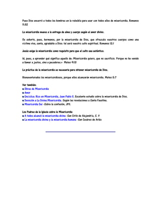 Pues Dios encerró a todos los hombres en la rebeldía para usar con todos ellos de misericordia. Romanos
11:32

La misericordia mueve a la entrega de alma y cuerpo según el amor divino.

Os exhorto, pues, hermanos, por la misericordia de Dios, que ofrezcáis vuestros cuerpos como una
víctima viva, santa, agradable a Dios: tal será vuestro culto espiritual. Romanos 12:1

Jesús exige la misericordia como requisito para que el culto sea auténtico:

Id, pues, a aprender qué significa aquello de: Misericordia quiero, que no sacrificio. Porque no he venido
a llamar a justos, sino a pecadores.» Mateo 9:13

La práctica de la misericordia es necesaria para obtener misericordia de Dios.

Bienaventurados los misericordiosos, porque ellos alcanzarán misericordia. Mateo 5:7

Ver también:
  Obras de Misericordia
  Amor
  Encíclica: Rico en Misericordia, Juan Pablo II. Excelente estudio sobre la misericordia de Dios.
  Devoción a La Divina Misericordia. Según las revelaciones a Santa Faustina.
  Misericordia Dei -Sobre la confesión, JPII.

Los Padres de la Iglesia sobre la Misericordia
  A todos alcanzó la misericordia divina -San Cirilo de Alejandría, S. V
  La misericordia divina y la misericordia humana -San Cesáreo de Arlés
 
