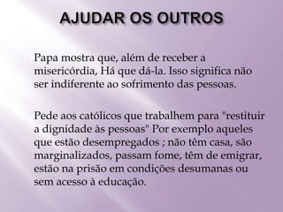  Papa mostra que, além de receber a
misericórdia, Há que dá-la. Isso significa não
ser indiferente ao sofrimento das pessoas.
 Pede aos católicos que trabalhem para "restituir
a dignidade às pessoas" Por exemplo aqueles
que estão desempregados ; não têm casa, são
marginalizados, passam fome, têm de emigrar,
estão na prisão em condições desumanas ou
sem acesso à educação.
 