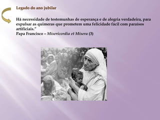 Legado do ano jubilar
Há necessidade de testemunhas de esperança e de alegria verdadeira, para
expulsar as quimeras que prometem uma felicidade fácil com paraísos
artificiais.”
Papa Francisco – Misericordia et Misera (3)
 