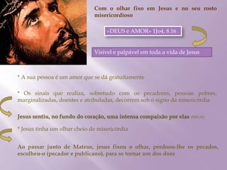 Com o olhar fixo em Jesus e no seu rosto
misericordioso
«DEUS é AMOR» 1Jo4, 8.16
Visível e palpável em toda a vida de Jesus
* A sua pessoa é um amor que se dá gratuitamente
* Os sinais que realiza, sobretudo com os pecadores, pessoas pobres,
marginalizadas, doentes e atribuladas, decorrem sob o signo da misericórdia
Jesus sentiu, no fundo do coração, uma intensa compaixão por elas (Mt9,36)
* Jesus tinha um olhar cheio de misericórdia
Ao passar junto de Mateus, jesus fixou o olhar, perdoou-lhe os pecados,
escolheu-o (pecador e publicano), para se tornar um dos doze
 