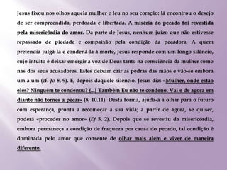 Jesus fixou nos olhos aquela mulher e leu no seu coração: lá encontrou o desejo
de ser compreendida, perdoada e libertada. A miséria do pecado foi revestida
pela misericórdia do amor. Da parte de Jesus, nenhum juízo que não estivesse
repassado de piedade e compaixão pela condição da pecadora. A quem
pretendia julgá-la e condená-la à morte, Jesus responde com um longo silêncio,
cujo intuito é deixar emergir a voz de Deus tanto na consciência da mulher como
nas dos seus acusadores. Estes deixam cair as pedras das mãos e vão-se embora
um a um (cf. Jo 8, 9). E, depois daquele silêncio, Jesus diz: «Mulher, onde estão
eles? Ninguém te condenou? (...) Também Eu não te condeno. Vai e de agora em
diante não tornes a pecar» (8, 10.11). Desta forma, ajuda-a a olhar para o futuro
com esperança, pronta a recomeçar a sua vida; a partir de agora, se quiser,
poderá «proceder no amor» (Ef 5, 2). Depois que se revestiu da misericórdia,
embora permaneça a condição de fraqueza por causa do pecado, tal condição é
dominada pelo amor que consente de olhar mais além e viver de maneira
diferente.
 