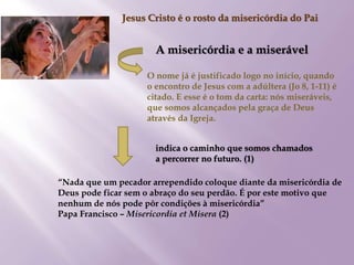 Jesus Cristo é o rosto da misericórdia do Pai
A misericórdia e a miserável
O nome já é justificado logo no início, quando
o encontro de Jesus com a adúltera (Jo 8, 1-11) é
citado. E esse é o tom da carta: nós miseráveis,
que somos alcançados pela graça de Deus
através da Igreja.
“Nada que um pecador arrependido coloque diante da misericórdia de
Deus pode ficar sem o abraço do seu perdão. É por este motivo que
nenhum de nós pode pôr condições à misericórdia”
Papa Francisco – Misericordia et Misera (2)
indica o caminho que somos chamados
a percorrer no futuro. (1)
 