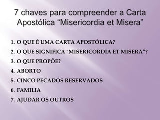 1. O QUE É UMA CARTA APOSTÓLICA?
2. O QUE SIGNIFICA "MISERICORDIA ET MISERA”?
3. O QUE PROPÕE?
4. ABORTO
5. CINCO PECADOS RESERVADOS
6. FAMILIA
7. AJUDAR OS OUTROS
 