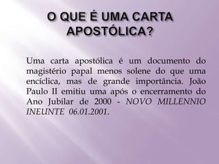  Uma carta apostólica é um documento do
magistério papal menos solene do que uma
encíclica, mas de grande importância. João
Paulo II emitiu uma após o encerramento do
Ano Jubilar de 2000 - NOVO MILLENNIO
INEUNTE 06.01.2001.
 