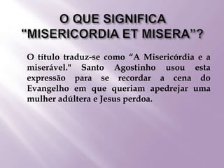  O título traduz-se como “A Misericórdia e a
miserável." Santo Agostinho usou esta
expressão para se recordar a cena do
Evangelho em que queriam apedrejar uma
mulher adúltera e Jesus perdoa.
 