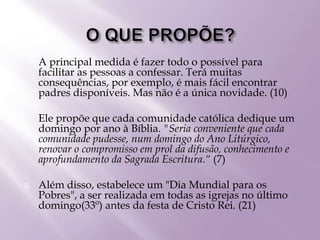  A principal medida é fazer todo o possível para
facilitar as pessoas a confessar. Terá muitas
consequências, por exemplo, é mais fácil encontrar
padres disponíveis. Mas não é a única novidade. (10)
 Ele propõe que cada comunidade católica dedique um
domingo por ano à Bíblia. "Seria conveniente que cada
comunidade pudesse, num domingo do Ano Litúrgico,
renovar o compromisso em prol da difusão, conhecimento e
aprofundamento da Sagrada Escritura.“ (7)
 Além disso, estabelece um "Dia Mundial para os
Pobres", a ser realizada em todas as igrejas no último
domingo(33º) antes da festa de Cristo Rei. (21)
 