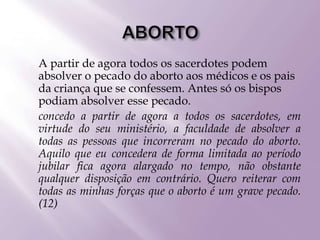  A partir de agora todos os sacerdotes podem
absolver o pecado do aborto aos médicos e os pais
da criança que se confessem. Antes só os bispos
podiam absolver esse pecado.
 concedo a partir de agora a todos os sacerdotes, em
virtude do seu ministério, a faculdade de absolver a
todas as pessoas que incorreram no pecado do aborto.
Aquilo que eu concedera de forma limitada ao período
jubilar fica agora alargado no tempo, não obstante
qualquer disposição em contrário. Quero reiterar com
todas as minhas forças que o aborto é um grave pecado.
(12)
 