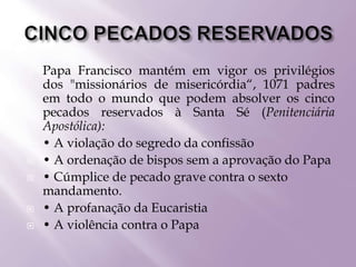  Papa Francisco mantém em vigor os privilégios
dos "missionários de misericórdia“, 1071 padres
em todo o mundo que podem absolver os cinco
pecados reservados à Santa Sé (Penitenciária
Apostólica):
 • A violação do segredo da confissão
 • A ordenação de bispos sem a aprovação do Papa
 • Cúmplice de pecado grave contra o sexto
mandamento.
 • A profanação da Eucaristia
 • A violência contra o Papa
 