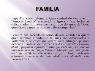  Papa Francisco retoma a ideia central do documento
"Amoris Laetitia" e convida a Igreja a "ver todas as
dificuldades humanas com a atitude do amor de Deus,
que não se cansa de acolher e de acompanhar".
 Lembra aos sacerdotes como devem atender a quem
quer retomar a vida de fé, mas são divorciados e
voltaram a se casar ou vivem uma situação pessoal
delicada. Trata-se de exercer um discernimento espiritual
atento, profundo e prudente para que cada um, sem excluir
ninguém, sem dar importância à situação que viva, possa
sentir-se acolhido concretamente por Deus, participar
activamente na vida da comunidade e ser admitido nesse
Povo de Deus.
 