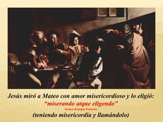 Jesús miró a Mateo con amor misericordioso y lo eligió:
“miserando atque eligendo”
(Lema del papa Francis)
(teniendo misericordia y llamándolo)
 