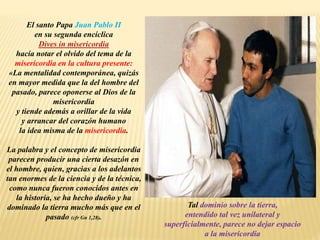 El santo Papa Juan Pablo II
en su segunda encíclica
Dives in misericordia
hacía notar el olvido del tema de la
misericordia en la cultura presente:
«La mentalidad contemporánea, quizás
en mayor medida que la del hombre del
pasado, parece oponerse al Dios de la
misericordia
y tiende además a orillar de la vida
y arrancar del corazón humano
la idea misma de la misericordia.
La palabra y el concepto de misericordia
parecen producir una cierta desazón en
el hombre, quien, gracias a los adelantos
tan enormes de la ciencia y de la técnica,
como nunca fueron conocidos antes en
la historia, se ha hecho dueño y ha
dominado la tierra mucho más que en el
pasado (cfr Gn 1,28).
Tal dominio sobre la tierra,
entendido tal vez unilateral y
superficialmente, parece no dejar espacio
a la misericordia
 