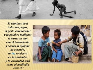 Si eliminas de ti
todos los yugos,
el gesto amenazador
y la palabra maligna;
si partes tu pan
con el hambriento
y sacias al afligido
de corazón,
tu luz se alzará
en las tinieblas
y tu oscuridad será
como al mediodía
- Isaias 58,7
 