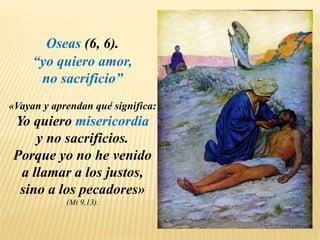 Oseas (6, 6).
“yo quiero amor,
no sacrificio”
«Vayan y aprendan qué significa:
Yo quiero misericordia
y no sacrificios.
Porque yo no he venido
a llamar a los justos,
sino a los pecadores»
(Mt 9,13).
 