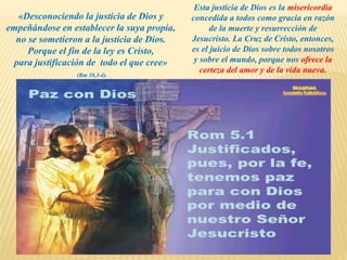 «Desconociendo la justicia de Dios y
empeñándose en establecer la suya propia,
no se sometieron a la justicia de Dios.
Porque el fin de la ley es Cristo,
para justificación de todo el que cree»
(Rm 10,3-4).
Esta justicia de Dios es la misericordia
concedida a todos como gracia en razón
de la muerte y resurrección de
Jesucristo. La Cruz de Cristo, entonces,
es el juicio de Dios sobre todos nosotros
y sobre el mundo, porque nos ofrece la
certeza del amor y de la vida nueva.
 