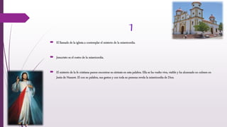 1
 El llamado de la iglesia a contemplar el misterio de la misericordia.
 Jesucristo es el rostro de la misericordia.
 El misterio de la fe cristiana parece encontrar su síntesis en esta palabra. Ella se ha vuelto viva, visible y ha alcanzado su culmen en
Jesús de Nazaret. El con su palabra, sus gestos y con toda su persona revela la misericordia de Dios.
 