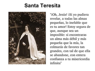 Santa Teresita "¡Oh, Jesús! ¡Si yo pudiera revelar, a todas las almas pequeñas, lo inefable que es tu amor! Estoy segura de que, aunque sea un imposible: si encontraras un alma más débil y más pequeña que la mía, la colmarás de favores tan grandes, con tal de que ella se abandone, con entera confianza a tu misericordia infinita" 