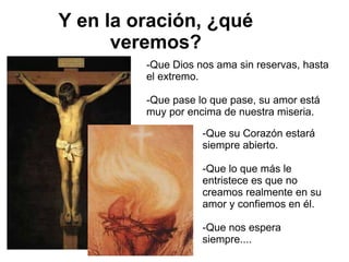 Y en la oración, ¿qué veremos? -Que Dios nos ama sin reservas, hasta el extremo. -Que pase lo que pase, su amor está muy por encima de nuestra miseria. -Que su Corazón estará siempre abierto. -Que lo que más le entristece es que no creamos realmente en su amor y confiemos en él. -Que nos espera siempre.... 