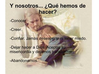 Y nosotros... ¿Qué hemos de hacer? -Conocer. -Creer. -Confiar. Jamás desesperar ni tener miedo. -Dejar hacer a Dios. Aceptar su misericordia y dejarnos transformar. -Abandonarnos. 