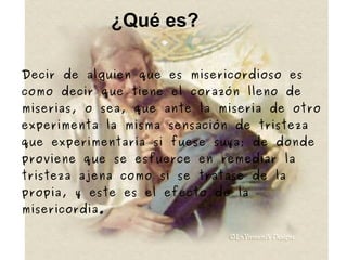 ¿Qué es? Decir de alguien que es misericordioso es como decir que tiene el corazón lleno de miserias, o sea, que ante la miseria de otro experimenta la misma sensación de tristeza que experimentaría si fuese suya; de donde proviene que se esfuerce en remediar la tristeza ajena como si se tratase de la propia, y este es el efecto de la misericordia. 