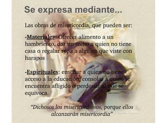 Se expresa mediante... Las obras de misericordia, que pueden ser: - Materiales : Ofrecer alimento a un hambriento, dar un techo a quien no tiene casa o regalar ropa a alguien que viste con harapos - Espirituales : enseñar a quien no tiene acceso a la educación, consolar a quien se encuentra afligido o perdonar al que se equivoca. “ Dichosos los misericordiosos, porque ellos alcanzarán misericordia” 