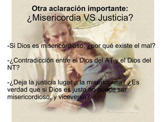 Otra aclaración importante: ¿Misericordia VS Justicia? -Si Dios es misericordioso, ¿por qué existe el mal? -¿Contradicción entre el Dios del AT y el Dios del NT? -¿Deja la justicia lugar a la misericordia? ¿Es verdad que si Dios es justo no puede ser misericordioso, y viceversa? 